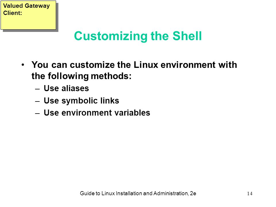Guide to Linux Installation and Administration, 2e14 Customizing the Shell You can customize the Linux environment with the following methods: –Use aliases –Use symbolic links –Use environment variables Valued Gateway Client: