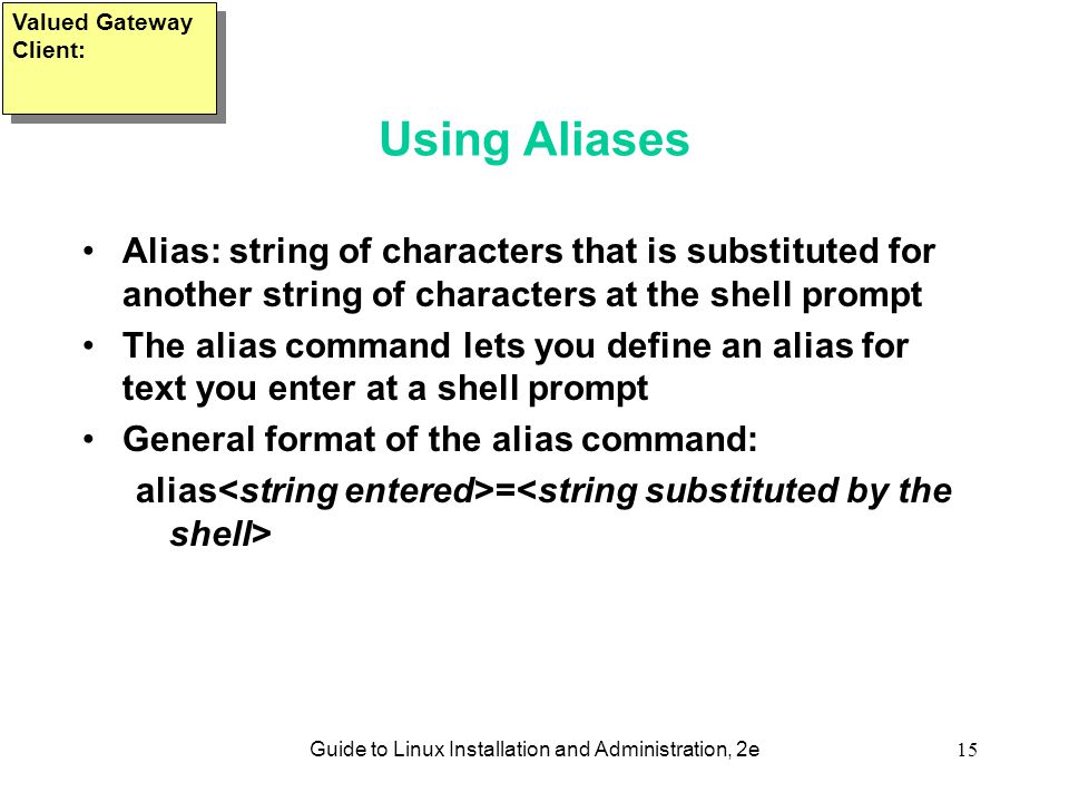 Guide to Linux Installation and Administration, 2e15 Using Aliases Alias: string of characters that is substituted for another string of characters at the shell prompt The alias command lets you define an alias for text you enter at a shell prompt General format of the alias command: alias = Valued Gateway Client: