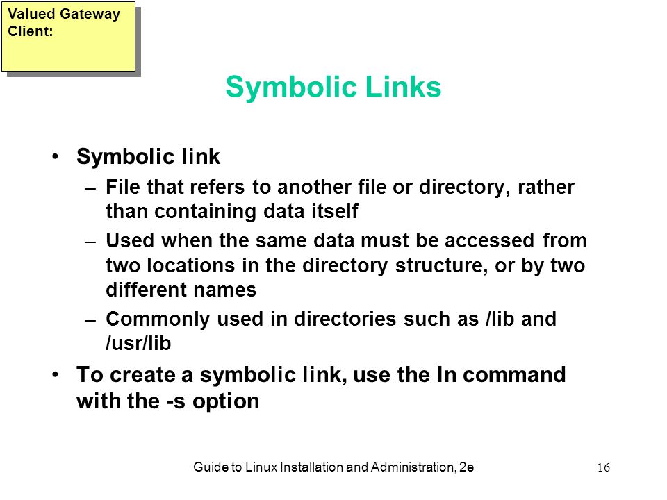 Guide to Linux Installation and Administration, 2e16 Symbolic Links Symbolic link –File that refers to another file or directory, rather than containing data itself –Used when the same data must be accessed from two locations in the directory structure, or by two different names –Commonly used in directories such as /lib and /usr/lib To create a symbolic link, use the ln command with the -s option Valued Gateway Client: