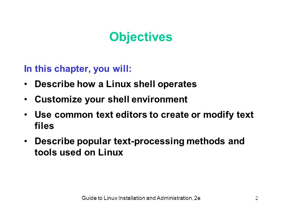 Guide to Linux Installation and Administration, 2e2 Objectives In this chapter, you will: Describe how a Linux shell operates Customize your shell environment Use common text editors to create or modify text files Describe popular text-processing methods and tools used on Linux
