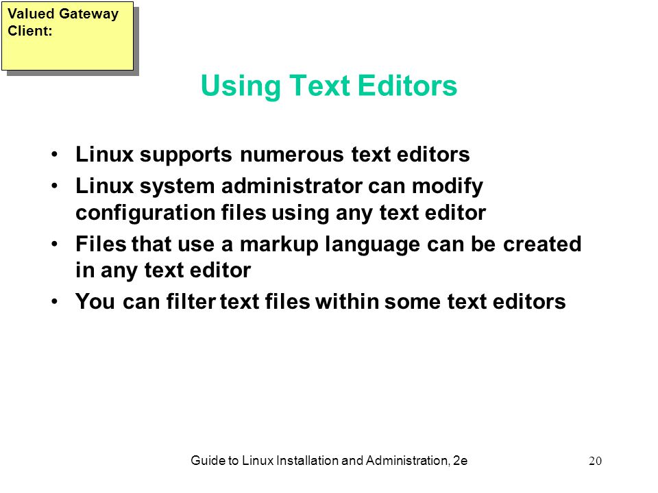 Guide to Linux Installation and Administration, 2e20 Using Text Editors Linux supports numerous text editors Linux system administrator can modify configuration files using any text editor Files that use a markup language can be created in any text editor You can filter text files within some text editors Valued Gateway Client: