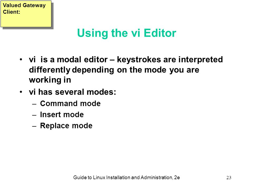 Guide to Linux Installation and Administration, 2e23 Using the vi Editor vi is a modal editor – keystrokes are interpreted differently depending on the mode you are working in vi has several modes: –Command mode –Insert mode –Replace mode Valued Gateway Client: