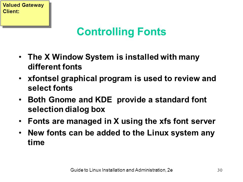 Guide to Linux Installation and Administration, 2e30 Controlling Fonts The X Window System is installed with many different fonts xfontsel graphical program is used to review and select fonts Both Gnome and KDE provide a standard font selection dialog box Fonts are managed in X using the xfs font server New fonts can be added to the Linux system any time Valued Gateway Client:
