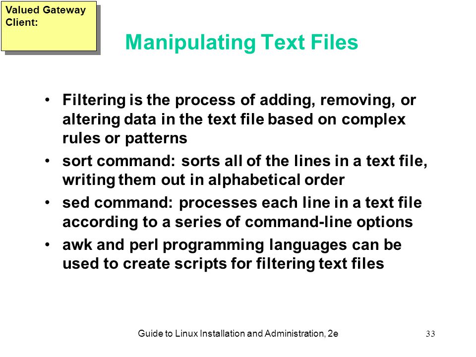 Guide to Linux Installation and Administration, 2e33 Manipulating Text Files Filtering is the process of adding, removing, or altering data in the text file based on complex rules or patterns sort command: sorts all of the lines in a text file, writing them out in alphabetical order sed command: processes each line in a text file according to a series of command-line options awk and perl programming languages can be used to create scripts for filtering text files Valued Gateway Client: