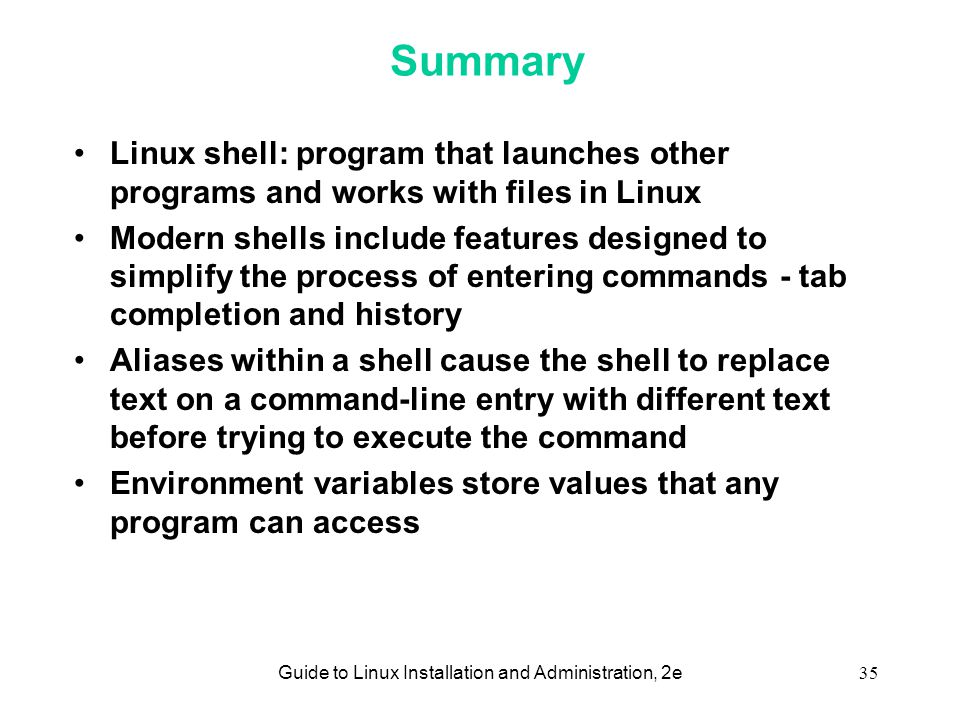 Guide to Linux Installation and Administration, 2e35 Summary Linux shell: program that launches other programs and works with files in Linux Modern shells include features designed to simplify the process of entering commands - tab completion and history Aliases within a shell cause the shell to replace text on a command-line entry with different text before trying to execute the command Environment variables store values that any program can access