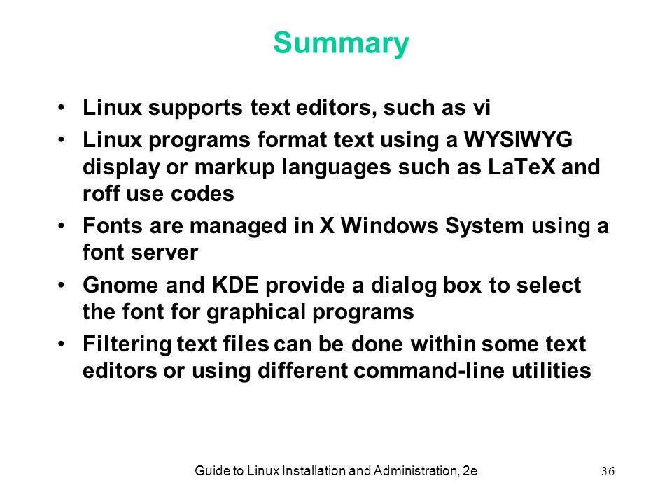 Guide to Linux Installation and Administration, 2e36 Summary Linux supports text editors, such as vi Linux programs format text using a WYSIWYG display or markup languages such as LaTeX and roff use codes Fonts are managed in X Windows System using a font server Gnome and KDE provide a dialog box to select the font for graphical programs Filtering text files can be done within some text editors or using different command-line utilities