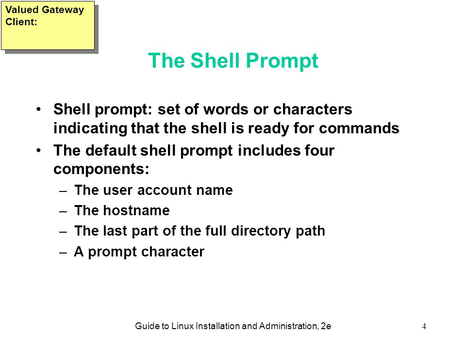 Guide to Linux Installation and Administration, 2e4 The Shell Prompt Shell prompt: set of words or characters indicating that the shell is ready for commands The default shell prompt includes four components: –The user account name –The hostname –The last part of the full directory path –A prompt character Valued Gateway Client:
