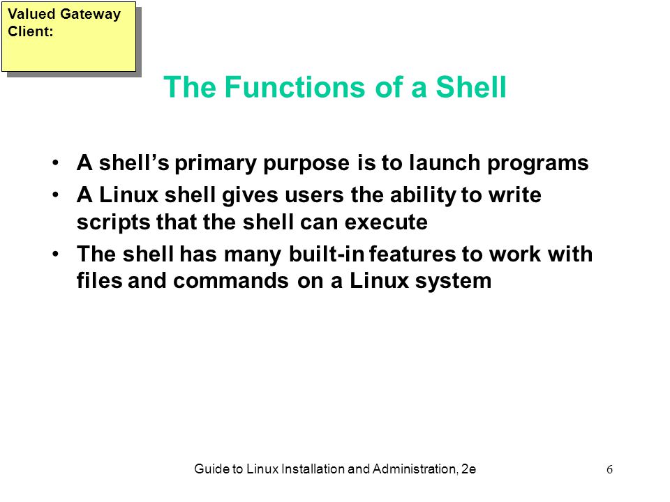 Guide to Linux Installation and Administration, 2e6 The Functions of a Shell A shell’s primary purpose is to launch programs A Linux shell gives users the ability to write scripts that the shell can execute The shell has many built-in features to work with files and commands on a Linux system Valued Gateway Client: