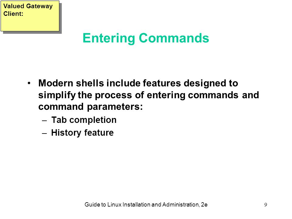 Guide to Linux Installation and Administration, 2e9 Entering Commands Modern shells include features designed to simplify the process of entering commands and command parameters: –Tab completion –History feature Valued Gateway Client: