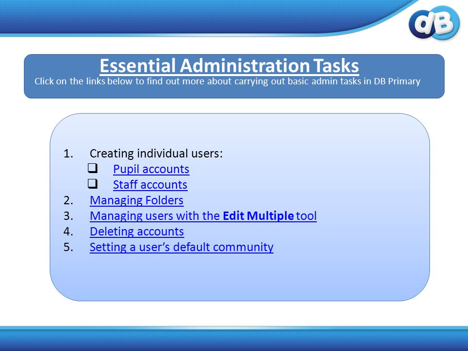 1.Creating individual users:  Pupil accounts Pupil accounts  Staff accounts Staff accounts 2.Managing FoldersManaging Folders 3.Managing users with the Edit Multiple toolManaging users with the Edit Multiple tool 4.Deleting accountsDeleting accounts 5.Setting a user’s default communitySetting a user’s default community Essential Administration Tasks Click on the links below to find out more about carrying out basic admin tasks in DB Primary
