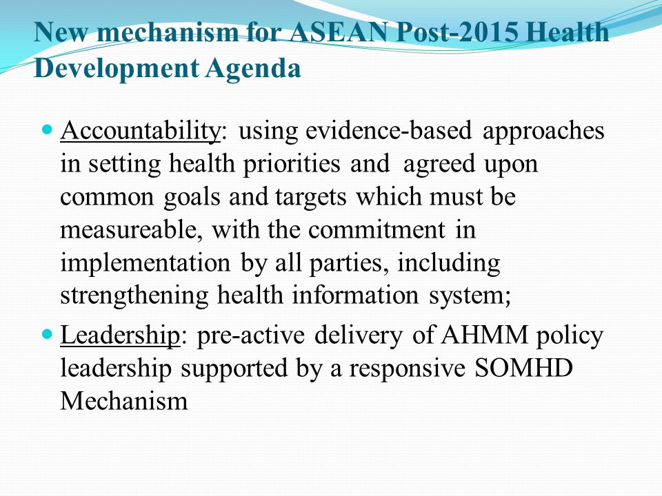 New mechanism for ASEAN Post-2015 Health Development Agenda Accountability: using evidence-based approaches in s etting health priorities and agreed upon common goals and targets which must be measureable, with the commitment in implementation by all parties, including strengthening health information system ; Leadership: pre-active delivery of AHMM policy leadership supported by a responsive SOMHD Mechanism