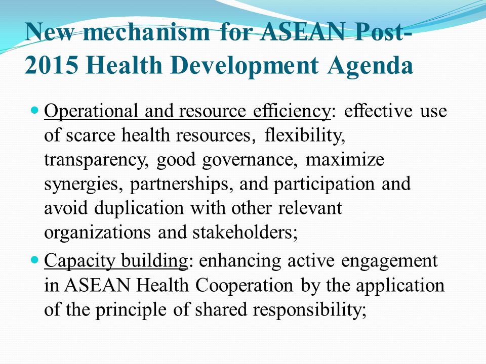 New mechanism for ASEAN Post Health Development Agenda Operational and resource efficiency: effective use of scarce health resources, flexibility, transparency, good governance, maximize synergies, partnerships, and participation and avoid duplication with other relevant organizations and stakeholders; Capacity building: enhancing active engagement in ASEAN Health Cooperation by the application of the principle of shared responsibility;