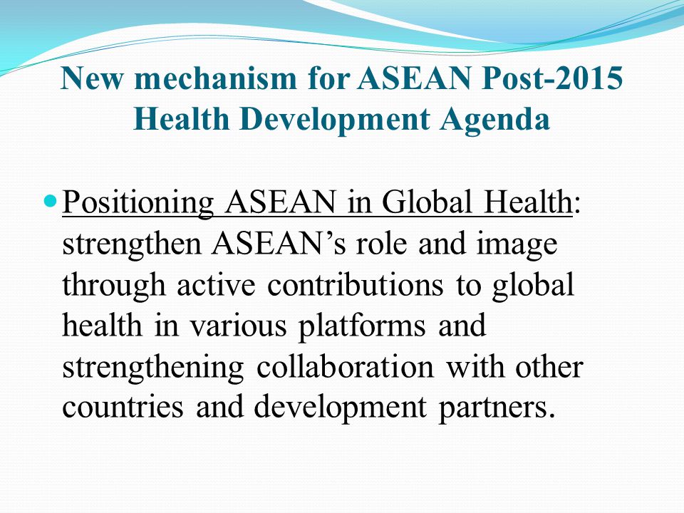 New mechanism for ASEAN Post-2015 Health Development Agenda Positioning ASEAN in Global Health: strengthen ASEAN’s role and image through active contributions to global health in various platforms and strengthening collaboration with other countries and development partners.