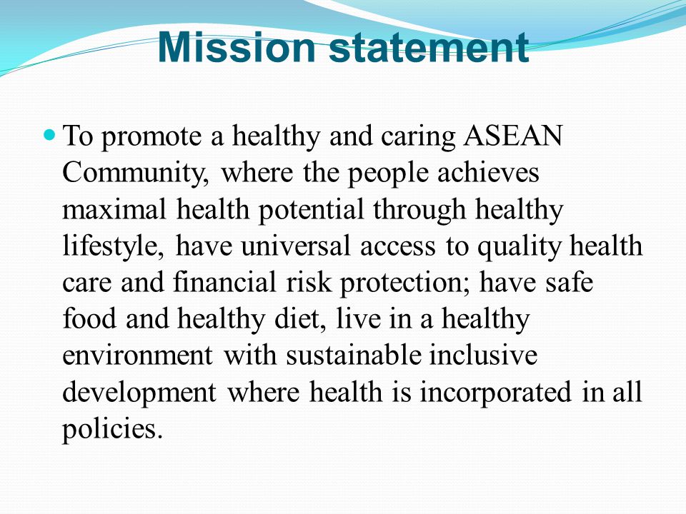 Mission statement To promote a healthy and caring ASEAN Community, where the people achieves maximal health potential through healthy lifestyle, have universal access to quality health care and financial risk protection; have safe food and healthy diet, live in a healthy environment with sustainable inclusive development where health is incorporated in all policies.