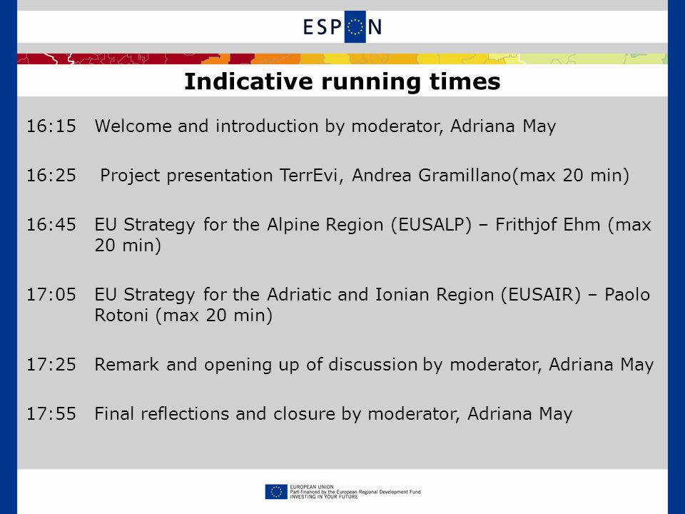 16:15Welcome and introduction by moderator, Adriana May 16:25 Project presentation TerrEvi, Andrea Gramillano(max 20 min) 16:45EU Strategy for the Alpine Region (EUSALP) – Frithjof Ehm (max 20 min) 17:05EU Strategy for the Adriatic and Ionian Region (EUSAIR) – Paolo Rotoni (max 20 min) 17:25Remark and opening up of discussion by moderator, Adriana May 17:55Final reflections and closure by moderator, Adriana May Indicative running times