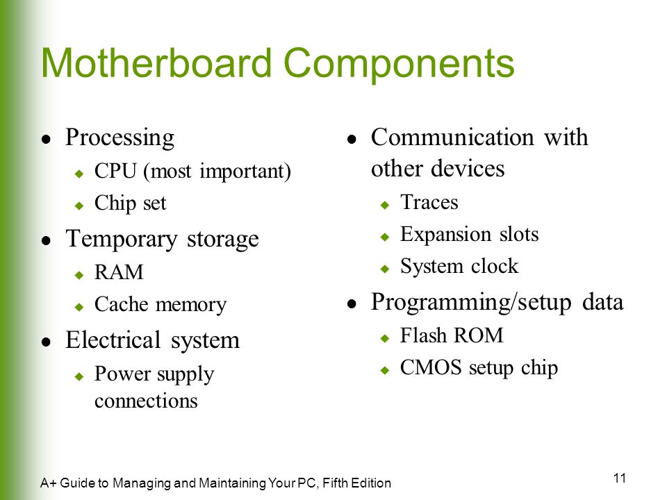 11 A+ Guide to Managing and Maintaining Your PC, Fifth Edition Motherboard Components Processing  CPU (most important)  Chip set Temporary storage  RAM  Cache memory Electrical system  Power supply connections Communication with other devices  Traces  Expansion slots  System clock Programming/setup data  Flash ROM  CMOS setup chip