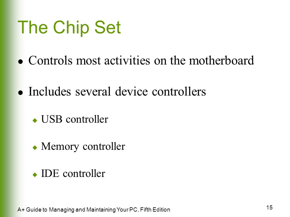 15 A+ Guide to Managing and Maintaining Your PC, Fifth Edition The Chip Set Controls most activities on the motherboard Includes several device controllers  USB controller  Memory controller  IDE controller
