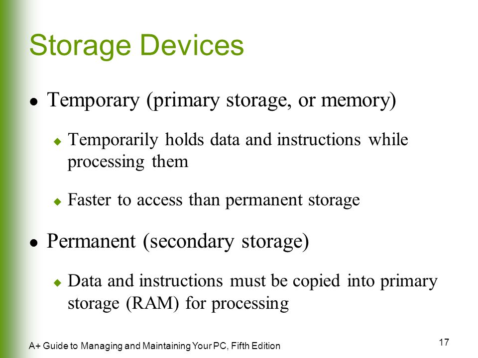 17 A+ Guide to Managing and Maintaining Your PC, Fifth Edition Storage Devices Temporary (primary storage, or memory)  Temporarily holds data and instructions while processing them  Faster to access than permanent storage Permanent (secondary storage)  Data and instructions must be copied into primary storage (RAM) for processing