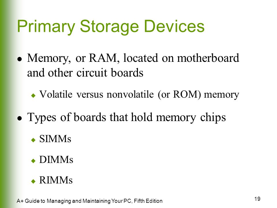 19 A+ Guide to Managing and Maintaining Your PC, Fifth Edition Primary Storage Devices Memory, or RAM, located on motherboard and other circuit boards  Volatile versus nonvolatile (or ROM) memory Types of boards that hold memory chips  SIMMs  DIMMs  RIMMs