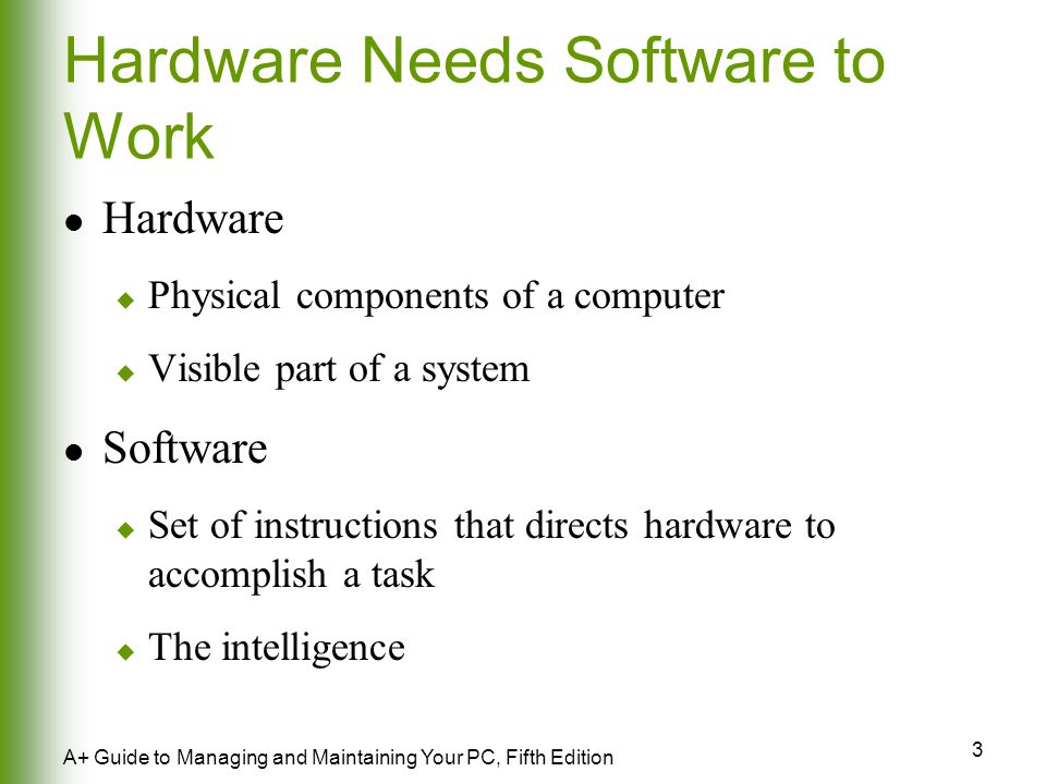 3 A+ Guide to Managing and Maintaining Your PC, Fifth Edition Hardware Needs Software to Work Hardware  Physical components of a computer  Visible part of a system Software  Set of instructions that directs hardware to accomplish a task  The intelligence