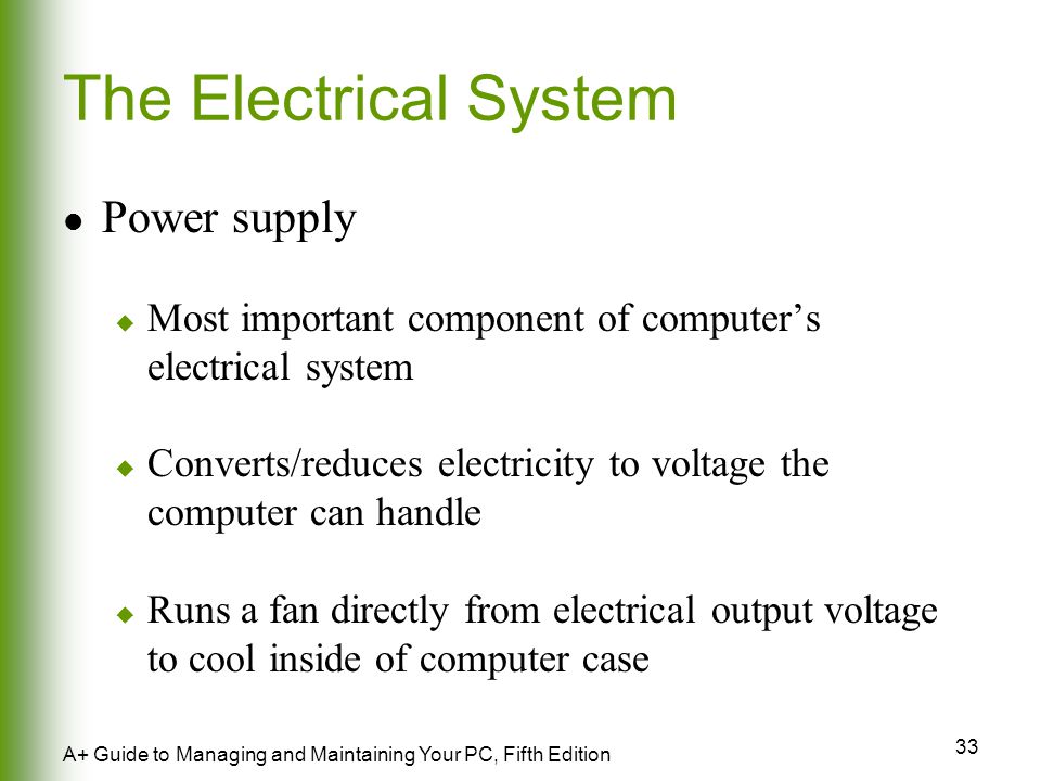 33 A+ Guide to Managing and Maintaining Your PC, Fifth Edition The Electrical System Power supply  Most important component of computer’s electrical system  Converts/reduces electricity to voltage the computer can handle  Runs a fan directly from electrical output voltage to cool inside of computer case