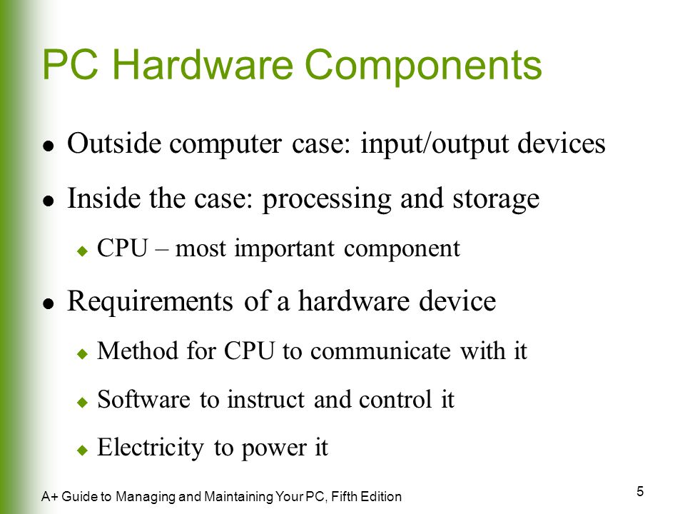 5 A+ Guide to Managing and Maintaining Your PC, Fifth Edition PC Hardware Components Outside computer case: input/output devices Inside the case: processing and storage  CPU – most important component Requirements of a hardware device  Method for CPU to communicate with it  Software to instruct and control it  Electricity to power it