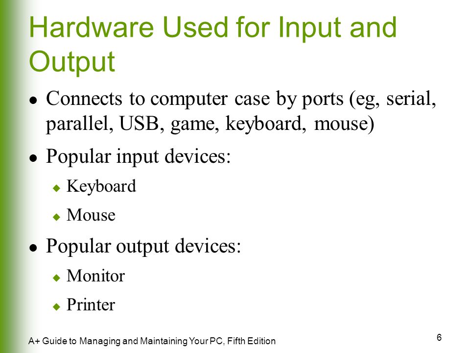 6 A+ Guide to Managing and Maintaining Your PC, Fifth Edition Hardware Used for Input and Output Connects to computer case by ports (eg, serial, parallel, USB, game, keyboard, mouse) Popular input devices:  Keyboard  Mouse Popular output devices:  Monitor  Printer