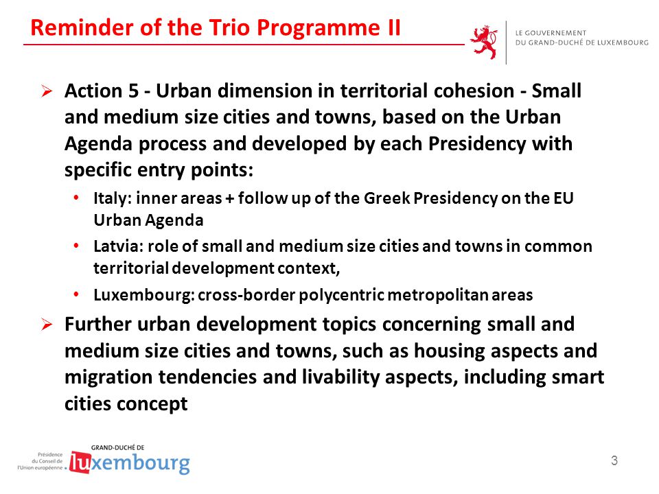Reminder of the Trio Programme II  Action 5 - Urban dimension in territorial cohesion - Small and medium size cities and towns, based on the Urban Agenda process and developed by each Presidency with specific entry points: Italy: inner areas + follow up of the Greek Presidency on the EU Urban Agenda Latvia: role of small and medium size cities and towns in common territorial development context, Luxembourg: cross-border polycentric metropolitan areas  Further urban development topics concerning small and medium size cities and towns, such as housing aspects and migration tendencies and livability aspects, including smart cities concept 3