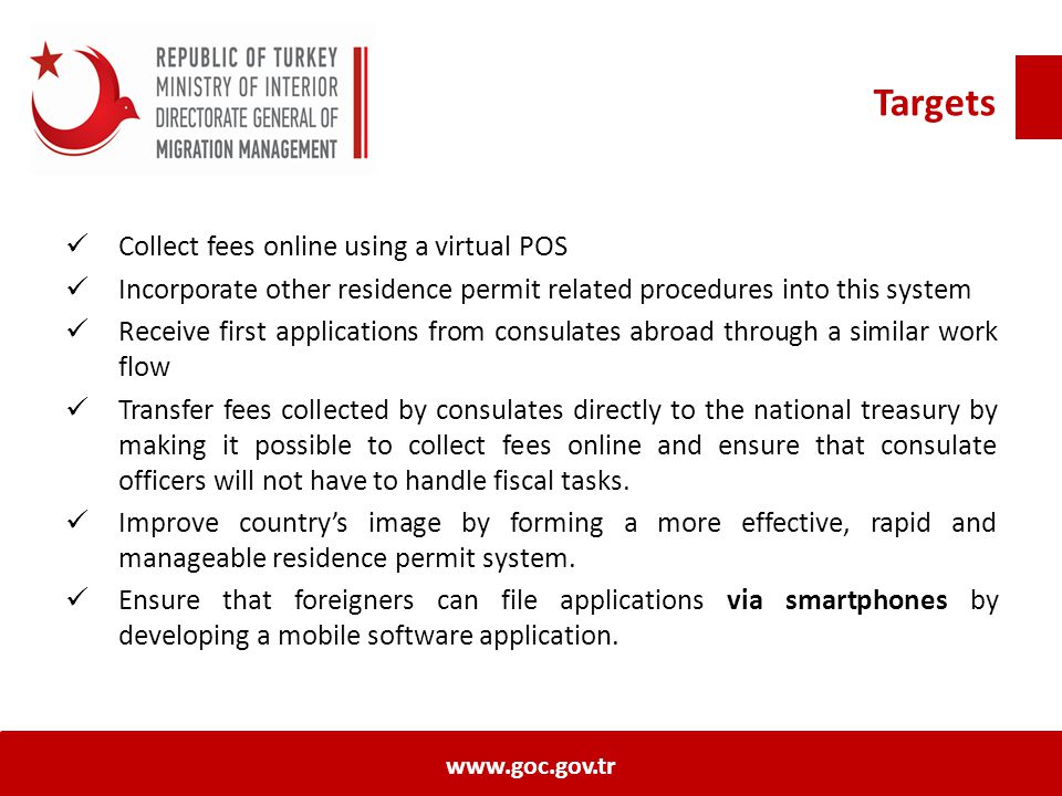 Targets Collect fees online using a virtual POS Incorporate other residence permit related procedures into this system Receive first applications from consulates abroad through a similar work flow Transfer fees collected by consulates directly to the national treasury by making it possible to collect fees online and ensure that consulate officers will not have to handle fiscal tasks.