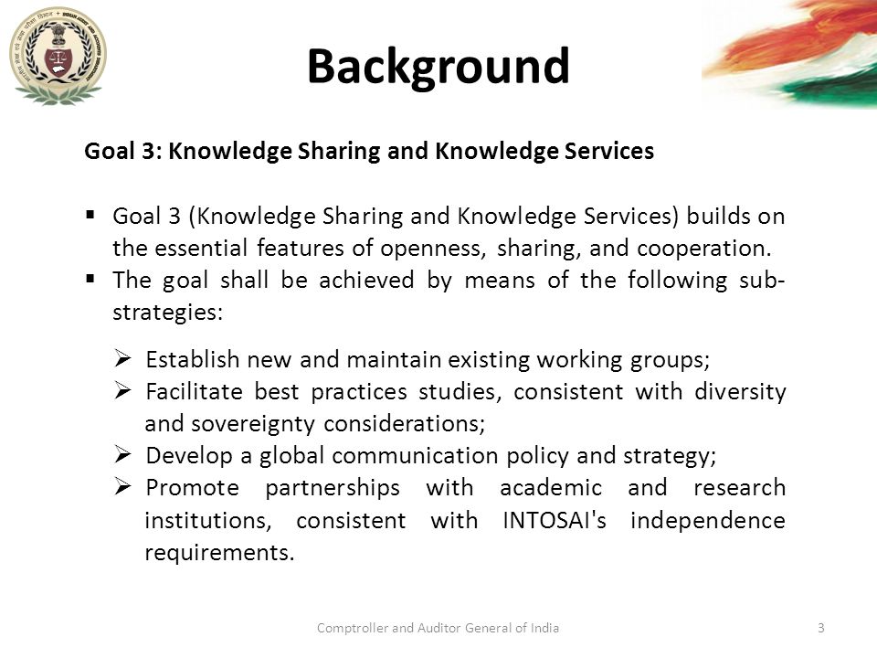 Background Comptroller and Auditor General of India3 Goal 3: Knowledge Sharing and Knowledge Services  Goal 3 (Knowledge Sharing and Knowledge Services) builds on the essential features of openness, sharing, and cooperation.