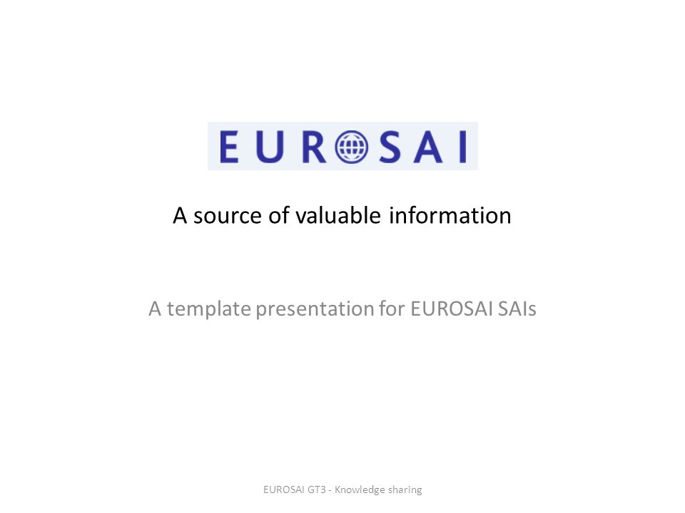 A source of valuable information A template presentation for EUROSAI SAIs EUROSAI GT3 - Knowledge sharing