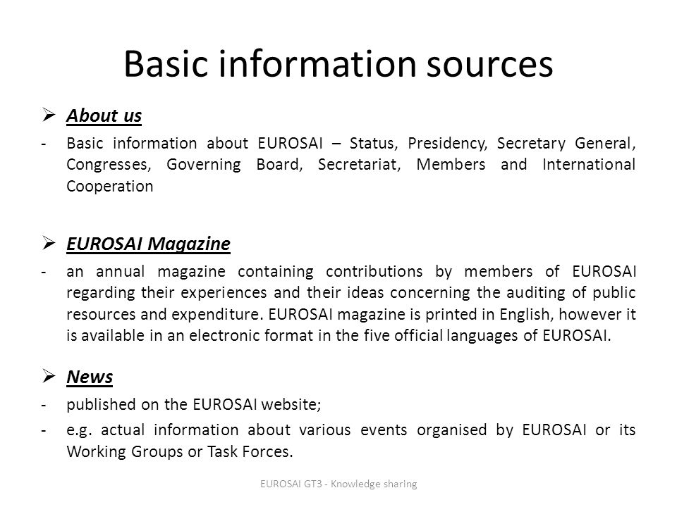 Basic information sources  About us -Basic information about EUROSAI – Status, Presidency, Secretary General, Congresses, Governing Board, Secretariat, Members and International Cooperation  EUROSAI Magazine -an annual magazine containing contributions by members of EUROSAI regarding their experiences and their ideas concerning the auditing of public resources and expenditure.