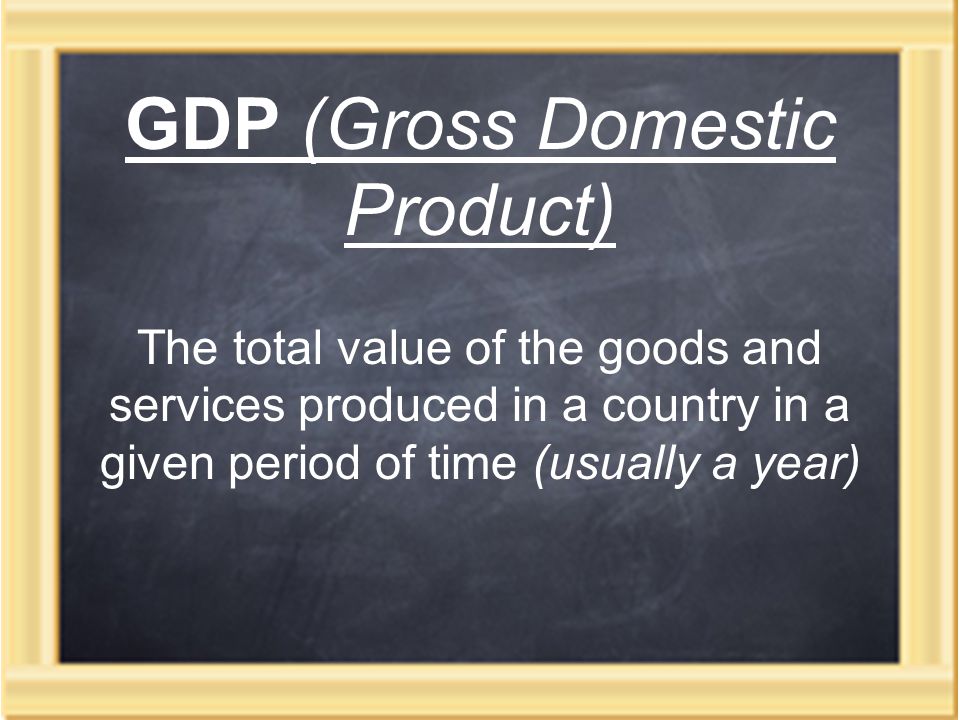 GDP (Gross Domestic Product) The total value of the goods and services produced in a country in a given period of time (usually a year)