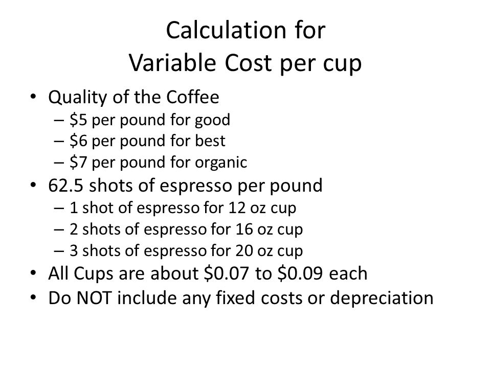 Calculation for Variable Cost per cup Quality of the Coffee – $5 per pound for good – $6 per pound for best – $7 per pound for organic 62.5 shots of espresso per pound – 1 shot of espresso for 12 oz cup – 2 shots of espresso for 16 oz cup – 3 shots of espresso for 20 oz cup All Cups are about $0.07 to $0.09 each Do NOT include any fixed costs or depreciation