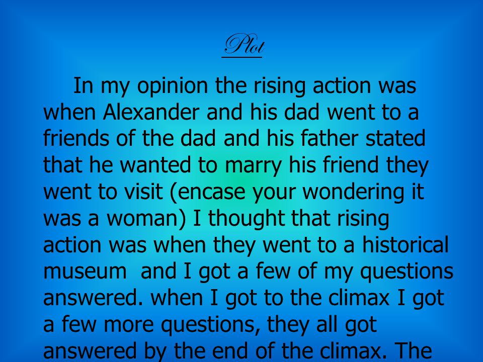 Plot In my opinion the rising action was when Alexander and his dad went to a friends of the dad and his father stated that he wanted to marry his friend they went to visit (encase your wondering it was a woman) I thought that rising action was when they went to a historical museum and I got a few of my questions answered.
