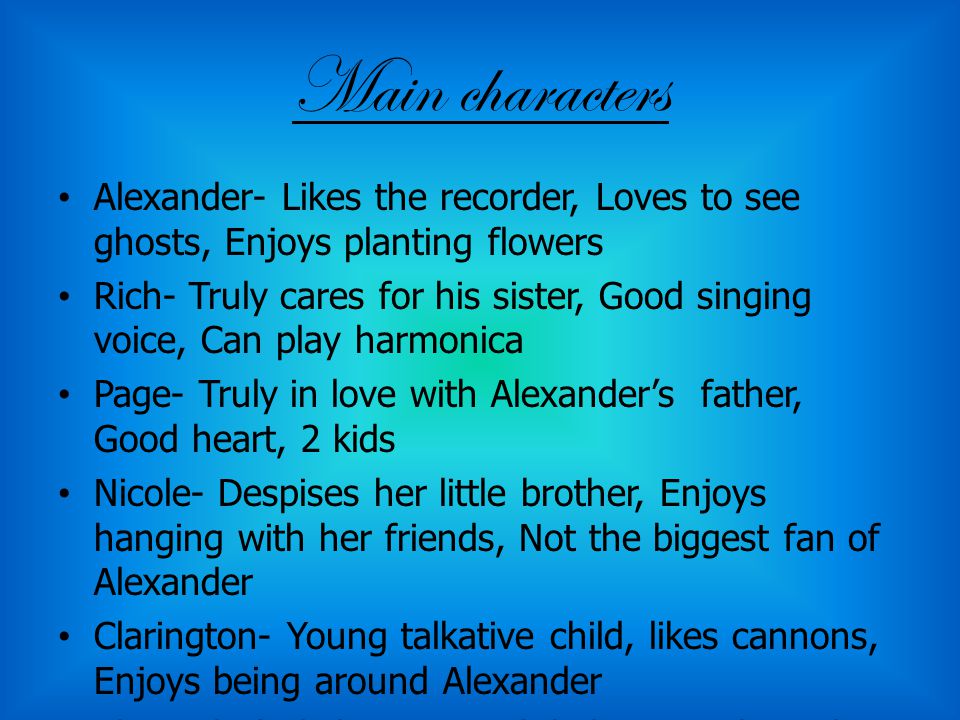 Main characters Alexander- Likes the recorder, Loves to see ghosts, Enjoys planting flowers Rich- Truly cares for his sister, Good singing voice, Can play harmonica Page- Truly in love with Alexander’s father, Good heart, 2 kids Nicole- Despises her little brother, Enjoys hanging with her friends, Not the biggest fan of Alexander Clarington- Young talkative child, likes cannons, Enjoys being around Alexander Alexander’s father- Doesn’t believe in ghost, has no hope left about his wife returning, Loves Alexander