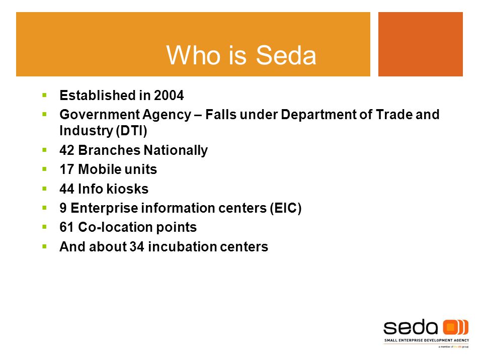 Who is Seda  Established in 2004  Government Agency – Falls under Department of Trade and Industry (DTI)  42 Branches Nationally  17 Mobile units  44 Info kiosks  9 Enterprise information centers (EIC)  61 Co-location points  And about 34 incubation centers