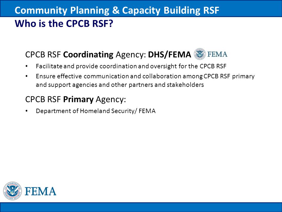 CPCB RSF Coordinating Agency: DHS/FEMA Facilitate and provide coordination and oversight for the CPCB RSF Ensure effective communication and collaboration among CPCB RSF primary and support agencies and other partners and stakeholders CPCB RSF Primary Agency: Department of Homeland Security/ FEMA Community Planning & Capacity Building RSF Who is the CPCB RSF