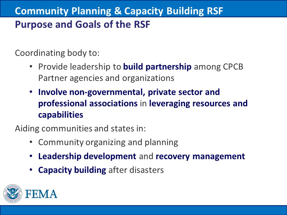 Coordinating body to: Provide leadership to build partnership among CPCB Partner agencies and organizations Involve non-governmental, private sector and professional associations in leveraging resources and capabilities Aiding communities and states in: Community organizing and planning Leadership development and recovery management Capacity building after disasters Community Planning & Capacity Building RSF Purpose and Goals of the RSF