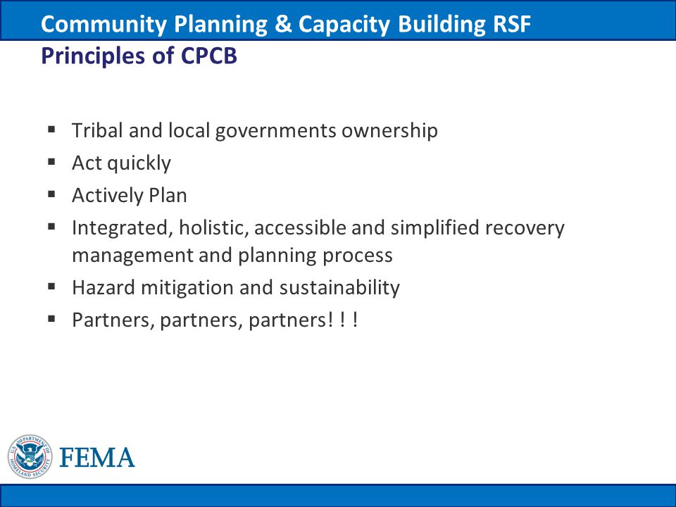 Community Planning & Capacity Building RSF Principles of CPCB  Tribal and local governments ownership  Act quickly  Actively Plan  Integrated, holistic, accessible and simplified recovery management and planning process  Hazard mitigation and sustainability  Partners, partners, partners.