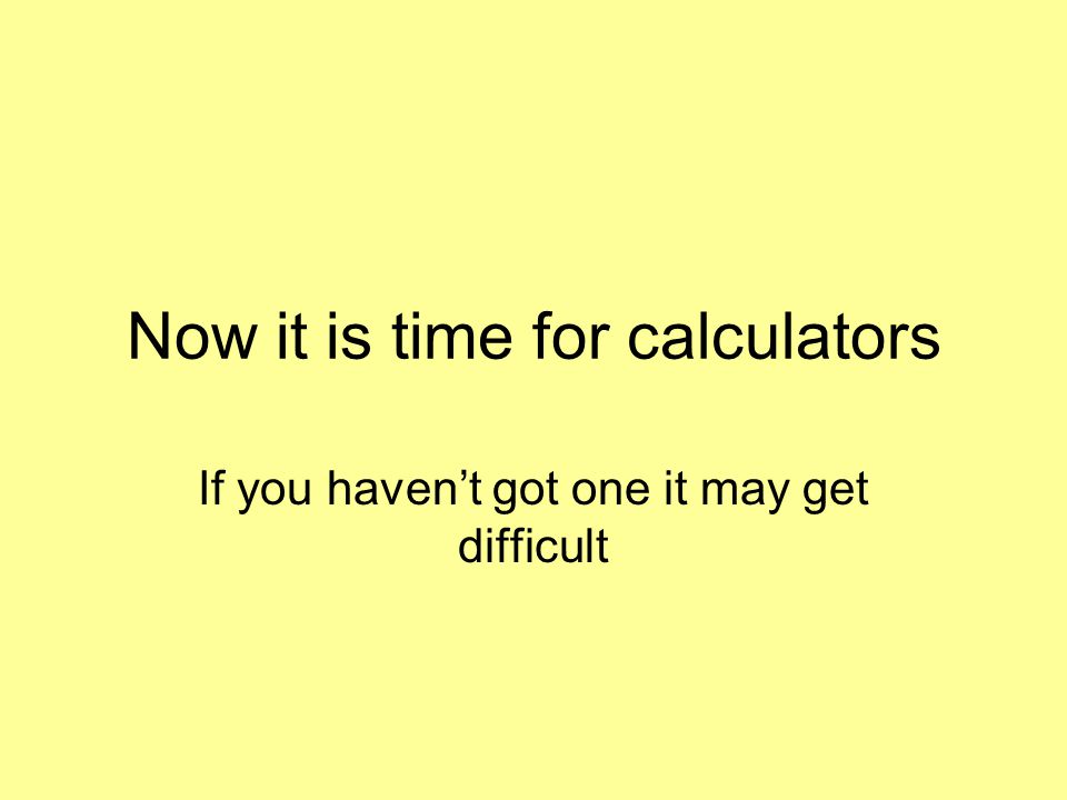 Now it is time for calculators If you haven’t got one it may get difficult