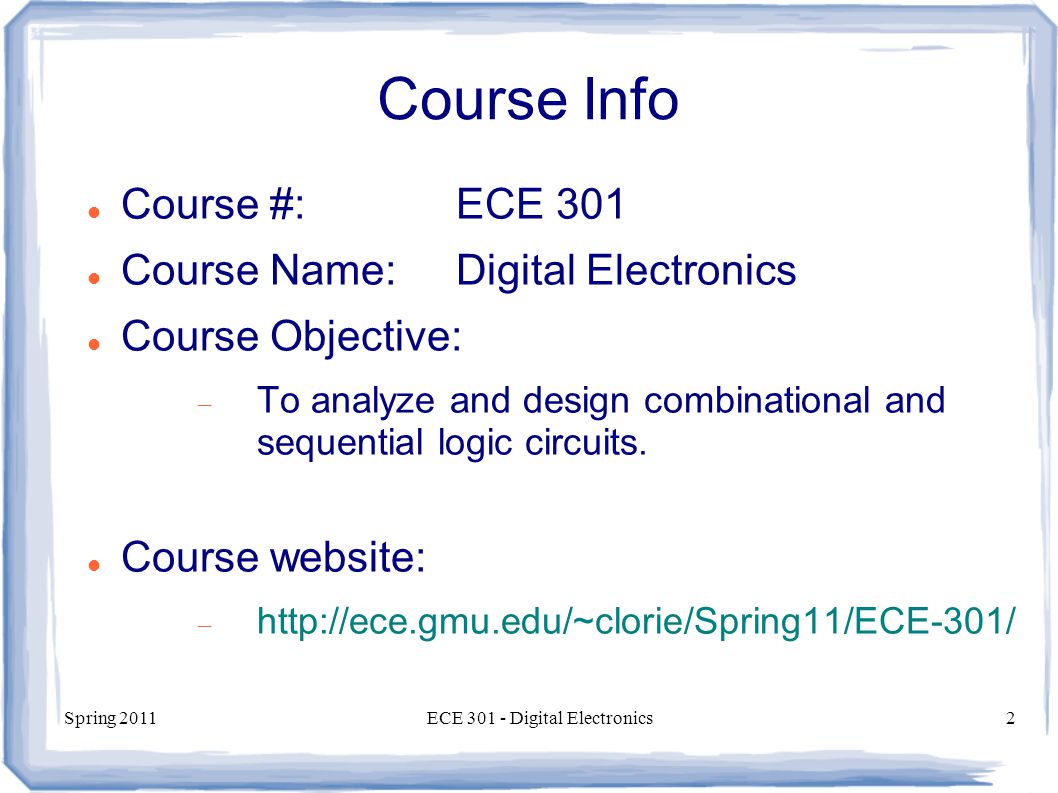 Spring 2011ECE Digital Electronics2 Course Info Course #:ECE 301 Course Name:Digital Electronics Course Objective:  To analyze and design combinational and sequential logic circuits.