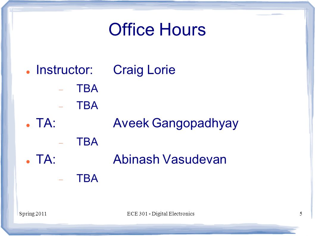 Spring 2011ECE Digital Electronics5 Office Hours Instructor:Craig Lorie  TBA TA:Aveek Gangopadhyay  TBA TA:Abinash Vasudevan  TBA