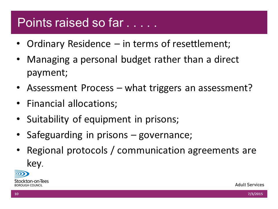 03/07/2015Presentation name1003/07/2015Presentation name10 Ordinary Residence – in terms of resettlement; Managing a personal budget rather than a direct payment; Assessment Process – what triggers an assessment.