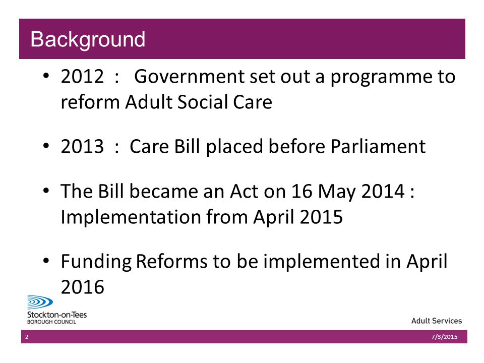 03/07/2015Presentation name203/07/2015Presentation name : Government set out a programme to reform Adult Social Care 2013 : Care Bill placed before Parliament The Bill became an Act on 16 May 2014 : Implementation from April 2015 Funding Reforms to be implemented in April /3/2015 Background