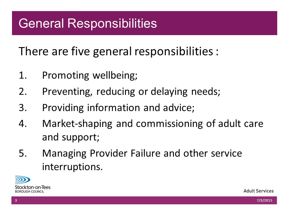 03/07/2015Presentation name303/07/2015Presentation name3 There are five general responsibilities : 1.Promoting wellbeing; 2.Preventing, reducing or delaying needs; 3.Providing information and advice; 4.Market-shaping and commissioning of adult care and support; 5.Managing Provider Failure and other service interruptions.