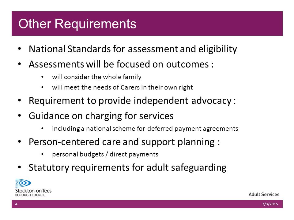 03/07/2015Presentation name403/07/2015Presentation name4 National Standards for assessment and eligibility Assessments will be focused on outcomes : will consider the whole family will meet the needs of Carers in their own right Requirement to provide independent advocacy : Guidance on charging for services including a national scheme for deferred payment agreements Person-centered care and support planning : personal budgets / direct payments Statutory requirements for adult safeguarding 47/3/2015 Other Requirements