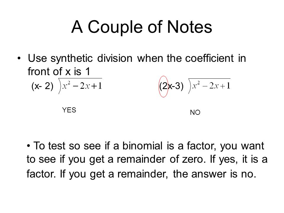 A Couple of Notes Use synthetic division when the coefficient in front of x is 1 (x- 2) (2x-3) YES NO To test so see if a binomial is a factor, you want to see if you get a remainder of zero.
