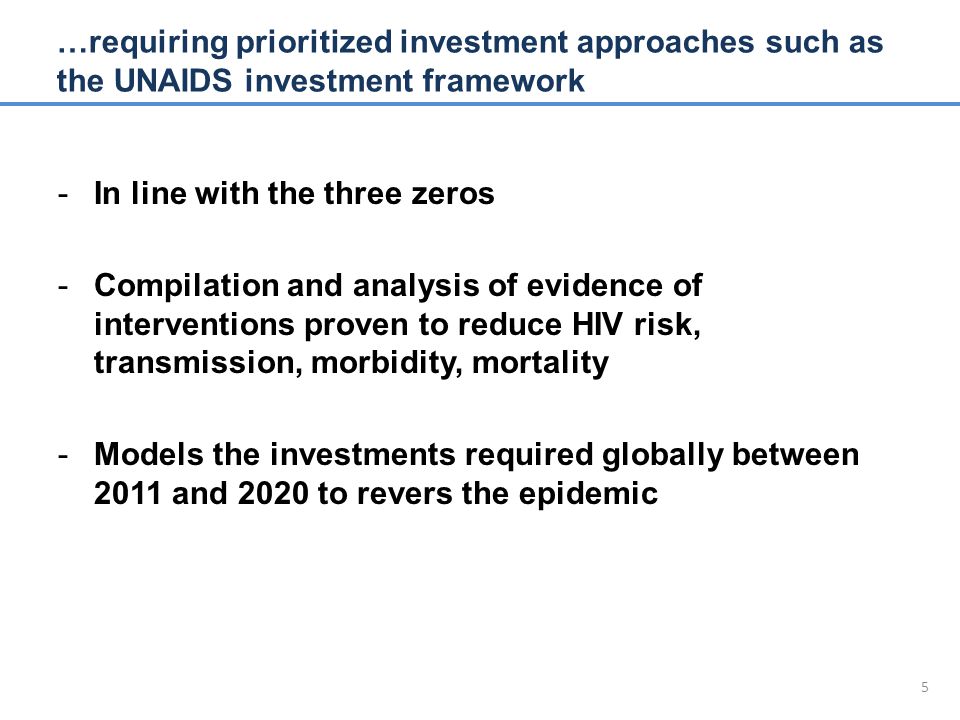 5 -In line with the three zeros -Compilation and analysis of evidence of interventions proven to reduce HIV risk, transmission, morbidity, mortality -Models the investments required globally between 2011 and 2020 to revers the epidemic …requiring prioritized investment approaches such as the UNAIDS investment framework
