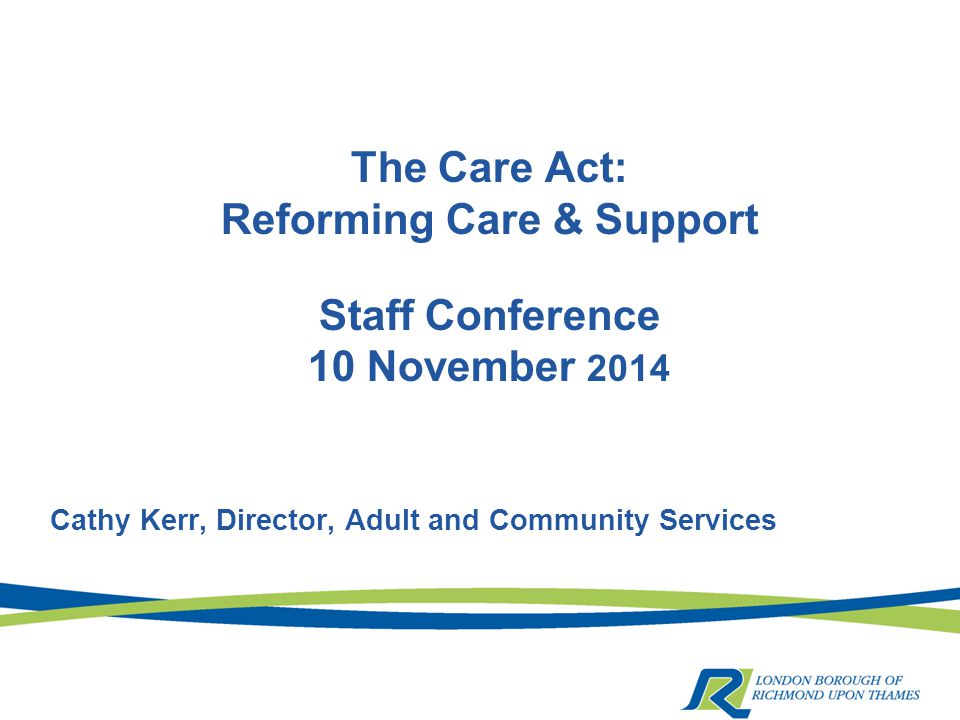 The Care Act: Reforming Care & Support Staff Conference 10 November 2014 Cathy Kerr, Director, Adult and Community Services
